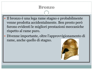 Bronzo
 Il bronzo è una lega rame stagno e probabilmente
venne prodotta accidentalmente. Ben presto però
furono evidenti le migliori prestazioni meccaniche
rispetto al rame puro.
 Divenne importante, oltre l’approvvigionamento di
rame, anche quello di stagno.
 