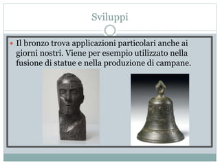 Sviluppi
 Il bronzo trova applicazioni particolari anche ai
giorni nostri. Viene per esempio utilizzato nella
fusione di statue e nella produzione di campane.
 