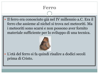 Ferro
 Il ferro era conosciuto già nel IV millennio a.C. Era il
ferro che assieme al nichel si trova nei meteoriti. Ma
i meteoriti sono scarsi e non possono aver fornito
materiale sufficiente per lo sviluppo di una tecnica.
 L’età del ferro si fa quindi risalire a dodici secoli
prima di Cristo.
 