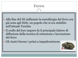 Ferro
 Alla fine del III millennio la metallurgia del ferro era
già nota agli Ittiti, un popolo che si era stabilito
nell’attuale Turchia
 Il crollo del loro impero fu il principale fattore di
diffusione della tecnica di estrazione e lavorazione
del ferro
 Gli Assiri furono i primi a impadronirsene.
 