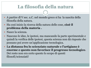 La filosofia della natura
 A partire dl V sec. a.C. nel mondo greco si ha la nascita della
filosofia della natura.
 Ha così inizio la ricerca della natura delle cose, cioè il
problema della materia .
 Nasce la scienza.
 Nascono le idee, le ipotesi, ma mancando la parte sperimentale e
quindi la verifica delle ipotesi, questa scienza non dà risposte che
possano poi avere un’applicazione tecnologica.
 La distanza fra lo scienziato naturale e l’artigiano è
enorme e questo non favorisce il progresso tecnologico.
Dei resto non era certo questo lo scopo di questi
filosofi/scienziati!
 