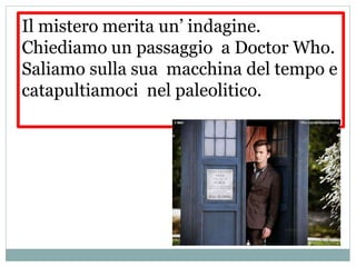 Il mistero merita un’ indagine.
Chiediamo un passaggio a Doctor Who.
Saliamo sulla sua macchina del tempo e
catapultiamoci nel paleolitico.
 