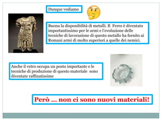 Buona la disponibilità di metalli. Il Ferro è diventato
importantissimo per le armi e l’evoluzione delle
tecniche di lavorazione di questo metallo ha fornito ai
Romani armi di molto superiori a quelle dei nemici.
Anche il vetro occupa un posto importante e le
tecniche di produzione di questo materiale sono
diventate raffinatissime
Però … non ci sono nuovi materiali!
Dunque vediamo
 