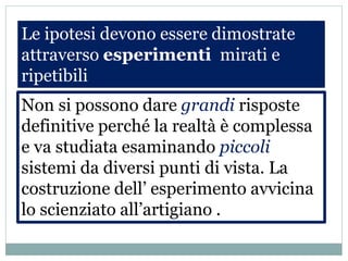 Le ipotesi devono essere dimostrate
attraverso esperimenti mirati e
ripetibili
Non si possono dare grandi risposte
definitive perché la realtà è complessa
e va studiata esaminando piccoli
sistemi da diversi punti di vista. La
costruzione dell’ esperimento avvicina
lo scienziato all’artigiano .
 