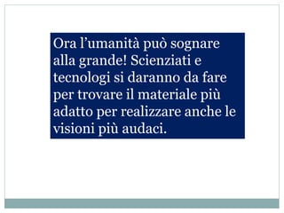 Ora l’umanità può sognare
alla grande! Scienziati e
tecnologi si daranno da fare
per trovare il materiale più
adatto per realizzare anche le
visioni più audaci.
 