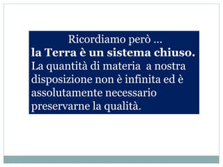 Ricordiamo però …
la Terra è un sistema chiuso.
La quantità di materia a nostra
disposizione non è infinita ed è
assolutamente necessario
preservarne la qualità.
 