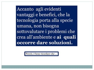 Accanto agli evidenti
vantaggi e benefici, che la
tecnologia porta alla specie
umana, non bisogna
sottovalutare i problemi che
crea all’ambiente e ai quali
occorre dare soluzioni.
Perciò, è bene ricordare che …
 