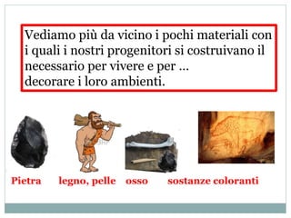 Vediamo più da vicino i pochi materiali con
i quali i nostri progenitori si costruivano il
necessario per vivere e per …
decorare i loro ambienti.
Pietra legno, pelle osso sostanze coloranti
 