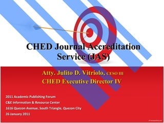 CHED Journal Accreditation Service (JAS) Atty. Julito D. Vitriolo,  CESO III CHED Executive Director IV  2011 Academic Publishing Forum C&E Information & Resource Center 1616 Quezon Avenue, South Triangle, Quezon City 26 January 2011 