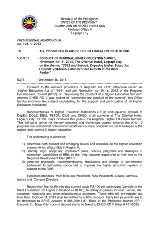 Republic of the Philippines
OFFICE OF THE PRESIDENT
COMMISSION ON HIGHER EDUCATION
Regional Office V
Legazpi City
CHED REGIONAL MEMORANDUM
No. 126, s. 2013
TO : ALL PRESIDENTS/ HEADS OF HIGHER EDUCATION INSTITUTIONS
SUBJECT : CONDUCT OF REGIONAL HIGHER EDUCATION SUMMIT,
November 14-15, 2013, The Oriental Hotel, Legazpi City,
on the theme, “2013 and Beyond: Engaging Higher Education
Towards Sustainable and Inclusive Growth in the Bicol
Region”
DATE : September 26, 2013
--------------------------------------------------------------------------------------------------------------
Pursuant to the relevant provisions of Republic Act 7722, otherwise known as
“Higher Education Act of 1994”, and per Resolution no. 54, s. 2012 of the Regional
Development Council (RDC), re: “Approving the Conduct of a Higher Education Summit”,
wherein CHED RO V was tasked to “coordinate the conduct of the summit”, this Office
hereby endorses the subject undertaking for the support and participation of all Higher
Education Institutions.
Representatives of Higher Education Institutions (HEIs) and top-level officials of
DepEd, DOLE, DBM, TESDA, DILG and CHED, shall convene at The Oriental Hotel,
Legazpi City, for this major occasion this year--- the Regional Higher Education Summit.
This will be a venue for plenary sessions and workshops geared towards the K to 12
program, the enrichment of technical-vocational courses, concerns on Local Colleges in the
region, and reforms in higher education.
The undertaking is aimed to:
1) determine both present and emerging issues and concerns on the higher education
system, which affect HEIs in Region V;
2) identify, align, adopt and implement plans, policies, programs and strategies to
strengthen capabilities of HEIs so that they become responsive to their role in the
Regional Development Plan (RDP);
3) generate proposals, recommendations, resolutions and pledge of commitment
addressed to authorities concerned to improve the higher education system in
support to the RDP.
Expected attendees from HEIs are Presidents, Vice Presidents, Deans, Adminis-
trators and Campus Directors.
Registration fee for the two-day summit costs P2,400 per participant (payable to the
Bikol Foundation for Higher Education or BFHE), to defray expenses for food, venue, kits,
speakers’ honoraria and other miscellaneous expenses. Those who will pre-register not
later than October 31, 2013 shall be entitled to a 10% discount. Early bird payments are to
be deposited to BFHE Account # 886-30813-87, Bank of the Philippine Islands (BPI),
Caceres St., Naga City, copy of deposit slip to be faxed to CHED RO V telfax # 481-5095.
 