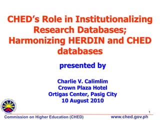 CHED’s Role in Institutionalizing
Research Databases;
Harmonizing HERDIN and CHED
databases
presented by
Charlie V. Calimlim
Crown Plaza Hotel
Ortigas Center, Pasig City
10 August 2010
1

Commission on Higher Education (CHED)‫‏‬

www.ched.gov.ph

 