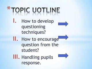 I. How to develop
questioning
techniques?
II. How to encourage
question from the
student?
III. Handling pupils
response.
*
 