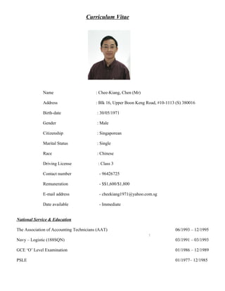 Curriculum Vitae
Name : Chee-Kiang, Chen (Mr)
Address : Blk 16, Upper Boon Keng Road, #10-1113 (S) 380016
Birth-date : 30/05/1971
Gender : Male
Citizenship : Singaporean
Marital Status : Single
Race : Chinese
Driving License : Class 3
Contact number - 96426725
Remuneration - $$1,600/$1,800
E-mail address - cheekiang1971@yahoo.com.sg
Date available - Immediate
National Service & Education
The Association of Accounting Technicians (AAT) 06/1993 – 12/1995
:
Navy – Logistic (188SQN) 03/1991 – 03/1993
GCE ‘O’ Level Examination 01/1986 – 12/1989
PSLE 01/1977– 12/1985
 
