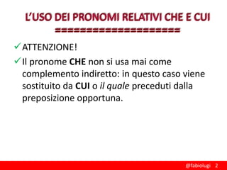 ATTENZIONE!
Il pronome CHE non si usa mai come
complemento indiretto: in questo caso viene
sostituito da CUI o il quale preceduti dalla
preposizione opportuna.

@fabiolugi 2

 