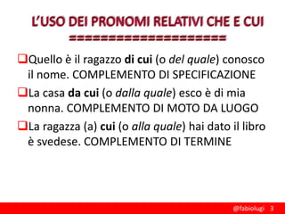 Quello è il ragazzo di cui (o del quale) conosco
il nome. COMPLEMENTO DI SPECIFICAZIONE
La casa da cui (o dalla quale) esco è di mia
nonna. COMPLEMENTO DI MOTO DA LUOGO
La ragazza (a) cui (o alla quale) hai dato il libro
è svedese. COMPLEMENTO DI TERMINE

@fabiolugi 3

 
