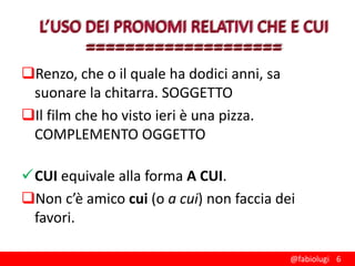 Renzo, che o il quale ha dodici anni, sa
suonare la chitarra. SOGGETTO
Il film che ho visto ieri è una pizza.
COMPLEMENTO OGGETTO
CUI equivale alla forma A CUI.
Non c’è amico cui (o a cui) non faccia dei
favori.
@fabiolugi 6

 