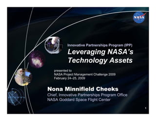 National Aeronautics and Space Administration
NationalAeronautics and Space Administration




                                                        Innovative Partnerships Program (IPP)

                                                        Leveraging NASA’s
                                                        Technology Assets
                                                presented to
                                                NASA Project Management Challenge 2009
                                                February 24–25, 2009


                                          Nona Minnifield Cheeks
                                          Chief, Innovative Partnerships Program Office
                                          NASA Goddard Space Flight Center

                                                                                                               1
                NASA Goddard Space Flight Center                                          http://ipp.gsfc.nasa.gov
 