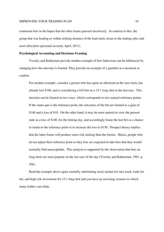 IMPROVING YOUR TRADING PLAN 10
contrarian bets in the hopes that the other teams guessed incorrectly. In contract to this, the
group that was leading or within striking distance of the lead stuck closer to the trading rules and
asset allocation (personal account, April, 2011).
Psychological Accounting and Decisions Framing
Tversky and Kahneman provide another example of how behaviour can be influenced by
changing how the outcome is framed. They provide an example of a gambler at a racetrack to
explain:
For another example, consider a person who has spent an afternoon at the race track, has
already lost $140, and is considering a $10 bet on a 15:1 long shot in the last race. This
decision can be framed in two ways, which corresponds to two natural reference points.
If the status quo is the reference point, the outcomes of the bet are framed as a gain of
$140 and a loss of $10. On the other hand, it may be more natural to view the present
state as a loss of $140, for the betting day, and accordingly frame the last bet as a chance
to return to the reference point or to increase the loss to $150. Prospect theory implies
that the latter frame will produce more risk seeking than the former. Hence, people who
do not adjust their reference point as they lose are expected to take bets that they would
normally find unacceptable. This analysis is supported by the observation that bets on
long shots are most popular on the last race of the day (Tversky and Kahneman, 1981, p.
456).
Read the example above again mentally substituting stock market for race track, trade for
bet, and high risk investment for 15:1 long shot and you have an investing scenario to which
many traders can relate.
 