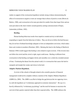 IMPROVING YOUR TRADING PLAN 12
studies in support of the overreaction hypothesis include strong evidence demonstrating the
effect of overreaction to negative events are stronger than to those of positive events (Brown &
Harlow, 1988), and overreaction to be more prevalent for smaller firms than larger firms and are
more prevalent in the short window around quarterly earnings announcements (Chopra,
Lakonishok, & Ritter, 1992).
Herding.
Human herding behaviour results from impulsive mental activity in individuals
responding to signals from the behaviour of others. They are driven to follow the herd because
they do not have firsthand knowledge adequate to form an independent conviction, which makes
them seek wisdom in numbers (Pretchner, 2001). Relating this back to the finding of Shefrin &
Statman (1984) would suggest that herding is also related to regret aversion. If the investor does
not follow the crowd and the crowd is right, regret could ensue. Herding is different from
overreaction in that herding can happen slowly and smoothly over a relatively extended amount
of time. Continuing the theme from the animal world, it is overreaction that causes the herd to
stampede and trample the weaker and slower in the herd.
Adaptive Markets Hypothesis.
A review of the schools of thought related to the scientific practice of financial
management would not be complete without a mention of the Adaptive Markets Hypothesis
(AMH) (Lo, 2004). The AMH is an effort to bridge the gap between the two opposing views.
Lo calls the hypothesis an “evolutionary approach to economic interactions”. He says it is
heavily influenced by “evolutionary psychology” and the need for humans to maximize the
survival of their genetic material rather than their expected utility. The AMH embraces the
 