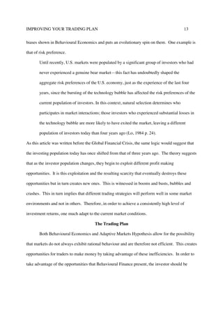 IMPROVING YOUR TRADING PLAN 13
biases shown in Behavioural Economics and puts an evolutionary spin on them. One example is
that of risk preference.
Until recently, U.S. markets were populated by a significant group of investors who had
never experienced a genuine bear market—this fact has undoubtedly shaped the
aggregate risk preferences of the U.S. economy, just as the experience of the last four
years, since the bursting of the technology bubble has affected the risk preferences of the
current population of investors. In this context, natural selection determines who
participates in market interactions; those investors who experienced substantial losses in
the technology bubble are more likely to have exited the market, leaving a different
population of investors today than four years ago (Lo, 1984 p. 24).
As this article was written before the Global Financial Crisis, the same logic would suggest that
the investing population today has once shifted from that of three years ago. The theory suggests
that as the investor population changes, they begin to exploit different profit making
opportunities. It is this exploitation and the resulting scarcity that eventually destroys these
opportunities but in turn creates new ones. This is witnessed in booms and busts, bubbles and
crashes. This in turn implies that different trading strategies will perform well in some market
environments and not in others. Therefore, in order to achieve a consistently high level of
investment returns, one much adapt to the current market conditions.
The Trading Plan
Both Behavioural Economics and Adaptive Markets Hypothesis allow for the possibility
that markets do not always exhibit rational behaviour and are therefore not efficient. This creates
opportunities for traders to make money by taking advantage of these inefficiencies. In order to
take advantage of the opportunities that Behavioural Finance present, the investor should be
 