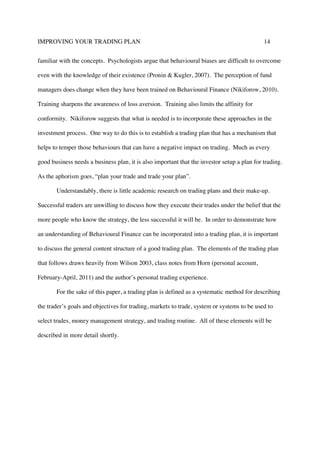 IMPROVING YOUR TRADING PLAN 14
familiar with the concepts. Psychologists argue that behavioural biases are difficult to overcome
even with the knowledge of their existence (Pronin & Kugler, 2007). The perception of fund
managers does change when they have been trained on Behavioural Finance (Nikiforow, 2010).
Training sharpens the awareness of loss aversion. Training also limits the affinity for
conformity. Nikiforow suggests that what is needed is to incorporate these approaches in the
investment process. One way to do this is to establish a trading plan that has a mechanism that
helps to temper those behaviours that can have a negative impact on trading. Much as every
good business needs a business plan, it is also important that the investor setup a plan for trading.
As the aphorism goes, “plan your trade and trade your plan”.
Understandably, there is little academic research on trading plans and their make-up.
Successful traders are unwilling to discuss how they execute their trades under the belief that the
more people who know the strategy, the less successful it will be. In order to demonstrate how
an understanding of Behavioural Finance can be incorporated into a trading plan, it is important
to discuss the general content structure of a good trading plan. The elements of the trading plan
that follows draws heavily from Wilson 2003, class notes from Horn (personal account,
February-April, 2011) and the author’s personal trading experience.
For the sake of this paper, a trading plan is defined as a systematic method for describing
the trader’s goals and objectives for trading, markets to trade, system or systems to be used to
select trades, money management strategy, and trading routine. All of these elements will be
described in more detail shortly.
 
