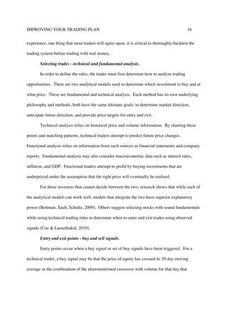 IMPROVING YOUR TRADING PLAN 16
experience, one thing that most traders will agree upon, it is critical to thoroughly backtest the
trading system before trading with real money.
Selecting trades - technical and fundamental analysis.
In order to define the rules, the trader must first determine how to analyse trading
opportunities. There are two analytical models used to determine which investment to buy and at
what price. These are fundamental and technical analysis. Each method has its own underlying
philosophy and methods, both have the same ultimate goals; to determine market direction,
anticipate future direction, and provide price targets for entry and exit.
Technical analysis relies on historical price and volume information. By charting these
points and matching patterns, technical traders attempt to predict future price changes.
Functional analysis relies on information from such sources as financial statements and company
reports. Fundamental analysis may also consider macroeconomic data such as interest rates,
inflation, and GDP. Functional traders attempt to profit by buying investments that are
underpriced under the assumption that the right price will eventually be realised.
For those investors that cannot decide between the two, research shows that while each of
the analytical models can work well, models that integrate the two have superior explanatory
power (Bettman, Sault, Schultz, 2009). Others suggest selecting stocks with sound fundamentals
while using technical trading rules to determine when to enter and exit trades using observed
signals (Coe & Laosethakul, 2010).
Entry and exit points - buy and sell signals.
Entry points occur when a buy signal or set of buy signals have been triggered. For a
technical trader, a buy signal may be that the price of equity has crossed its 20 day moving
average or the combination of the aforementioned crossover with volume for that day that
 
