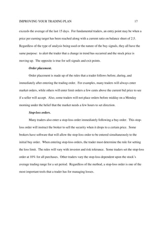 IMPROVING YOUR TRADING PLAN 17
exceeds the average of the last 15 days. For fundamental traders, an entry point may be when a
price per earning target has been reached along with a current ratio on balance sheet of 2.5.
Regardless of the type of analysis being used or the nature of the buy signals, they all have the
same purpose: to alert the trader that a change in trend has occurred and the stock price is
moving up. The opposite is true for sell signals and exit points.
Order placement.
Order placement is made up of the rules that a trader follows before, during, and
immediately after entering the trading order. For examples, many traders will always enter
market orders, while others will enter limit orders a few cents above the current bid price to see
if a seller will accept. Also, some traders will not place orders before midday on a Monday
morning under the belief that the market needs a few hours to set direction.
Stop-loss orders.
Many traders also enter a stop-loss order immediately following a buy order. This stop-
loss order will instruct the broker to sell the security when it drops to a certain price. Some
brokers have software that will allow the stop-loss order to be entered simultaneously to the
initial buy order. When entering stop-loss orders, the trader must determine the rule for setting
the loss limit. The rules will vary with investor and risk tolerance. Some traders set the stop-loss
order at 10% for all purchases. Other traders vary the stop-loss dependent upon the stock’s
average trading range for a set period. Regardless of the method, a stop-loss order is one of the
most important tools that a trader has for managing losses.
 