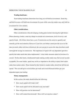 IMPROVING YOUR TRADING PLAN 18
Trading timeframe.
Your trading timeframe determines how long you will hold an investment. Some buy
and hold investors will hold onto investments for years while some day traders may only hold an
investment for a few minutes.
Other considerations.
Other considerations when developing a trading plan include choosing the right broker.
When choosing a broker, some key things to consider are commissions, level of service, and
speed of trade. All of these items have a cost. Commissions are the easiest to quantify and
naturally get the most attention. However if your low cost broker cannot provide access to the
data you need, either real time or historical, the cost you pay to access this data elsewhere could
outweigh the savings in commission. The importance of speed will vary dependent upon how
quickly the trader needs their ideas implemented. A day trader measures speed in fractions of a
second. On the other hand, a fundamental trader making weekly trades may find several seconds
acceptable. For some traders, speed may not be as important as the ability to place limit orders
rather than market orders. Those limited by their broker to market orders absorb the full bid-ask
spread. This can add up to several dollars per trade and several thousand dollars per year
dependent upon your trading.
Money management.
In this section, the trader should define the following:
• How much capital will I trade with?
• How much capital will be allocated to any one trade?
• How will position size be determined?
• How will I control the downside? How will I set stop-loss values?
 