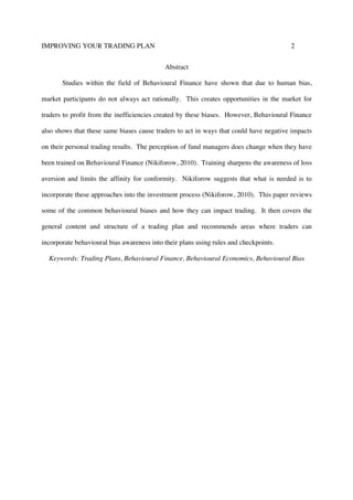IMPROVING YOUR TRADING PLAN 2
Abstract
Studies within the field of Behavioural Finance have shown that due to human bias,
market participants do not always act rationally. This creates opportunities in the market for
traders to profit from the inefficiencies created by these biases. However, Behavioural Finance
also shows that these same biases cause traders to act in ways that could have negative impacts
on their personal trading results. The perception of fund managers does change when they have
been trained on Behavioural Finance (Nikiforow, 2010). Training sharpens the awareness of loss
aversion and limits the affinity for conformity. Nikiforow suggests that what is needed is to
incorporate these approaches into the investment process (Nikiforow, 2010). This paper reviews
some of the common behavioural biases and how they can impact trading. It then covers the
general content and structure of a trading plan and recommends areas where traders can
incorporate behavioural bias awareness into their plans using rules and checkpoints.
Keywords: Trading Plans, Behavioural Finance, Behavioural Economics, Behavioural Bias
 