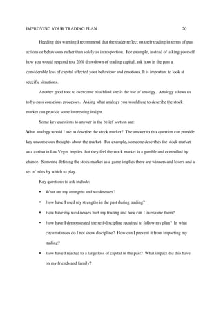 IMPROVING YOUR TRADING PLAN 20
Heeding this warning I recommend that the trader reflect on their trading in terms of past
actions or behaviours rather than solely as introspection. For example, instead of asking yourself
how you would respond to a 20% drawdown of trading capital, ask how in the past a
considerable loss of capital affected your behaviour and emotions. It is important to look at
specific situations.
Another good tool to overcome bias blind site is the use of analogy. Analogy allows us
to by-pass conscious processes. Asking what analogy you would use to describe the stock
market can provide some interesting insight.
Some key questions to answer in the belief section are:
What analogy would I use to describe the stock market? The answer to this question can provide
key unconscious thoughts about the market. For example, someone describes the stock market
as a casino in Las Vegas implies that they feel the stock market is a gamble and controlled by
chance. Someone defining the stock market as a game implies there are winners and losers and a
set of rules by which to play.
Key questions to ask include:
• What are my strengths and weaknesses?
• How have I used my strengths in the past during trading?
• How have my weaknesses hurt my trading and how can I overcome them?
• How have I demonstrated the self-discipline required to follow my plan? In what
circumstances do I not show discipline? How can I prevent it from impacting my
trading?
• How have I reacted to a large loss of capital in the past? What impact did this have
on my friends and family?
 