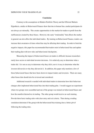 IMPROVING YOUR TRADING PLAN 25
Conclusion
Contrary to the assumptions in Modern Portfolio Theory and the Efficient Markets
Hypothesis, studies in Behavioural Finance show that due to human bias, market participants do
not always act rationally. This creates opportunities in the market for traders to profit from the
inefficiencies created by these biases. However, the same “irrationality” that affects the market
in general can also affect the individual traders. By training on Behavioural Finance, traders can
increase their awareness of times when bias may be affecting their trading. In order to limit the
negative impacts, this paper has recommended that traders train in behavioural bias and update
their trading plan with new rules and behavioural checkpoints.
Measuring the impact of behavioural biases on traders is difficult, because researchers
rarely have access to individual investor decisions. It is relatively easy to determine what a
trader did. It is not as easy to determine why they did it, nor is it easy to determine what the
investor did not do or why they did not do it. In addition, this paper only mentions a few of
those behavioural biases that have been shown to impact traders and investors. There are many
other biases that should also be reviewed and considered.
Additional research is needed with individual traders to determine how their behaviour
changes after implement behavioural bias into their trading plan. I would suggest an experiment
where two groups were assembled and one of the groups was trained on behavioural biases and
how the manifest themselves in trading. The other group would receive no such training.
Provide them basic trading rules with clear entry and exit criteria. Then during a trading
simulation determine if the group with the behavioural bias training does a better job of
following the trading rules.
 