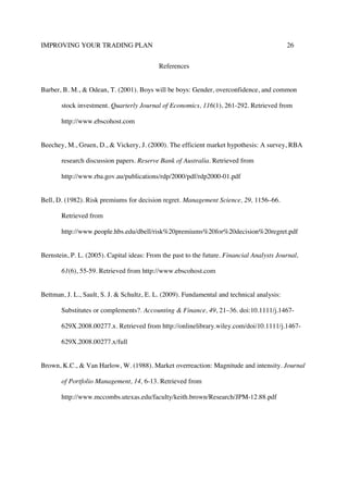 IMPROVING YOUR TRADING PLAN 26
References
Barber, B. M., & Odean, T. (2001). Boys will be boys: Gender, overconfidence, and common
stock investment. Quarterly Journal of Economics, 116(1), 261-292. Retrieved from
http://www.ebscohost.com
Beechey, M., Gruen, D., & Vickery, J. (2000). The efficient market hypothesis: A survey, RBA
research discussion papers. Reserve Bank of Australia. Retrieved from
http://www.rba.gov.au/publications/rdp/2000/pdf/rdp2000-01.pdf
Bell, D. (1982). Risk premiums for decision regret. Management Science, 29, 1156–66.
Retrieved from
http://www.people.hbs.edu/dbell/risk%20premiums%20for%20decision%20regret.pdf
Bernstein, P. L. (2005). Capital ideas: From the past to the future. Financial Analysts Journal,
61(6), 55-59. Retrieved from http://www.ebscohost.com
Bettman, J. L., Sault, S. J. & Schultz, E. L. (2009). Fundamental and technical analysis:
Substitutes or complements?. Accounting & Finance, 49, 21–36. doi:10.1111/j.1467-
629X.2008.00277.x. Retrieved from http://onlinelibrary.wiley.com/doi/10.1111/j.1467-
629X.2008.00277.x/full
Brown, K.C., & Van Harlow, W. (1988). Market overreaction: Magnitude and intensity. Journal
of Portfolio Management, 14, 6-13. Retrieved from
http://www.mccombs.utexas.edu/faculty/keith.brown/Research/JPM-12.88.pdf
 