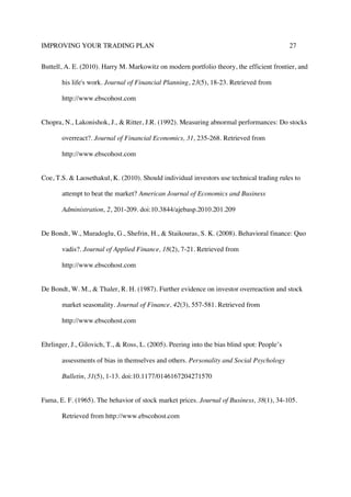 IMPROVING YOUR TRADING PLAN 27
Buttell, A. E. (2010). Harry M. Markowitz on modern portfolio theory, the efficient frontier, and
his life's work. Journal of Financial Planning, 23(5), 18-23. Retrieved from
http://www.ebscohost.com
Chopra, N., Lakonishok, J., & Ritter, J.R. (1992). Measuring abnormal performances: Do stocks
overreact?. Journal of Financial Economics, 31, 235-268. Retrieved from
http://www.ebscohost.com
Coe, T.S. & Laosethakul, K. (2010). Should individual investors use technical trading rules to
attempt to beat the market? American Journal of Economics and Business
Administration, 2, 201-209. doi:10.3844/ajebasp.2010.201.209
De Bondt, W., Muradoglu, G., Shefrin, H., & Staikouras, S. K. (2008). Behavioral finance: Quo
vadis?. Journal of Applied Finance, 18(2), 7-21. Retrieved from
http://www.ebscohost.com
De Bondt, W. M., & Thaler, R. H. (1987). Further evidence on investor overreaction and stock
market seasonality. Journal of Finance, 42(3), 557-581. Retrieved from
http://www.ebscohost.com
Ehrlinger, J., Gilovich, T., & Ross, L. (2005). Peering into the bias blind spot: People’s
assessments of bias in themselves and others. Personality and Social Psychology
Bulletin, 31(5), 1-13. doi:10.1177/0146167204271570
Fama, E. F. (1965). The behavior of stock market prices. Journal of Business, 38(1), 34-105.
Retrieved from http://www.ebscohost.com
 