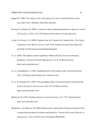 IMPROVING YOUR TRADING PLAN 29
Koppel, R. (1996). The intuitive trader: Developing Your Inner Trading Wisdom for More
Successful Trades. Hoboken: John Wiley and Sons.
Koszegi, B., & Rabin, M. (2006). A model of referece-dependent preferences. Quarterly Journal
of Economics, 121(4), 1133-1165. Retrieved from http://www.ebscohost.com
Litvak, P. & Lerner, J. S. (2009). Cognitive bias. In D. Sander & K. Scherer (Eds.), The Oxford
Companion to the Affective Sciences. New York: Oxford University Press. Retrieved
from http://content.ksg.harvard.edu/lernerlab/papers/
Lo, A. (2004). The adaptive markets hypothesis: Market efficiency from an evolutionary
perspective. Journal of Portfolio Management, 30, 15–29. Retrieved from
http://web.mit.edu/alo/www/
Lo, A., & MacKinlay, C. (1998). Stumbling block for the random walk. Financial Planning,
28(7), 120. Retrieved from http://www.ebscohost.com
Lo, A. W. & Repin, D.V. (2002). The psychophysiology of real-time financial risk processing.
Journal of Cognitive Neuroscience 14(3), 323-339 Retrieved from
http://web.mit.edu/alo/www/
Markowitz, H. (1952). Portfolio selection. Journal of Finance, 7(1), 77-91. Retrieved from
http://www.ebscohost.com
Menkhoff, L., & Nikiforow, M. (2009). Professionals’ endorsement of behavioral finance: Does
it impact their perception of markets and themselves?. Journal of Economic Behavior &
Organization, 71(2), 318-329. doi:10.1016/j.jebo.2009.04.004
 