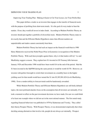 IMPROVING YOUR TRADING PLAN 3
Improving Your Trading Plan: Making it Easier to Cut Your Losses, Let Your Profits Run
This paper defines a trader as an investor that engages in the transfer of financial assets
with the purpose of profiting from short-term trends. It is the goal of every trader to beat the
market. If not, they would all invest in index funds. According to Modern Portfolio Theory an
investor should put together a portfolio of diversified stock. Modern Portfolio Theory states to
do exactly that and the Efficient Market Hypothesis states that efficient markets are
unpredictable and traders cannot consistently beat them.
Modern Portfolio Theory has had such an impact on the financial world that in 1990
Harry Markowitz received the Nobel Peace Prize in Economics in recognition of the Modern
Portfolio Theory. With such heavyweights against them, why is it that traders still try? Lo and
MacKinlay suggest a reason. They explain how $1 invested in US Treasury bills between
January 1926 and December 1996 would have been worth $14 at the end of the period. Had the
$1 been invested in the S&P500 during the same period, it would be worth $1370. However, an
investor with perfect foresight to switch their investment on a monthly basis to the higher
yielding asset for that month would have turned the $1 into $2,303,981,824 (Lo & MacKinlay,
1998). Even a modest ability to forecast trend could be handsomely rewarded.
While Modern Portfolio Theory and Efficient Markets Hypothesis are still hotly debated
topics, the most profound attaches focus on the assumption that all investors act rationally. If we
took a moment to reflect on the past investment decisions we have made, I'm sure we could think
of at least one example where we did not act in the most rational manner. The first noted study
regarding financial behaviour was published in 1979 by Kahneman and Tversky. They called
their theory Prospect Theory. With Prospect Theory, it was demonstrated empirically that when
deciding among alternatives that involve risk, people do not always act rationally. Prospect
 
