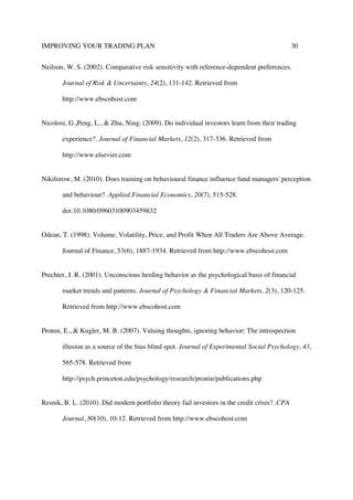 IMPROVING YOUR TRADING PLAN 30
Neilson, W. S. (2002). Comparative risk sensitivity with reference-dependent preferences.
Journal of Risk & Uncertainty, 24(2), 131-142. Retrieved from
http://www.ebscohost.com
Nicolosi, G.,Peng, L., & Zhu, Ning. (2009). Do individual investors learn from their trading
experience?. Journal of Financial Markets, 12(2), 317-336. Retrieved from
http://www.elsevier.com
Nikiforow, M. (2010). Does training on behavioural finance influence fund managers' perception
and behaviour?. Applied Financial Economics, 20(7), 515-528.
doi:10.1080/09603100903459832
Odean, T. (1998). Volume, Volatility, Price, and Profit When All Traders Are Above Average.
Journal of Finance, 53(6), 1887-1934. Retrieved from http://www.ebscohost.com
Prechter, J. R. (2001). Unconscious herding behavior as the psychological basis of financial
market trends and patterns. Journal of Psychology & Financial Markets, 2(3), 120-125.
Retrieved from http://www.ebscohost.com
Pronin, E., & Kugler, M. B. (2007). Valuing thoughts, ignoring behavior: The introspection
illusion as a source of the bias blind spot. Journal of Experimental Social Psychology, 43,
565-578. Retrieved from
http://psych.princeton.edu/psychology/research/pronin/publications.php
Resnik, B. L. (2010). Did modern portfolio theory fail investors in the credit crisis?. CPA
Journal, 80(10), 10-12. Retrieved from http://www.ebscohost.com
 