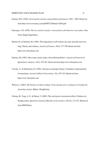 IMPROVING YOUR TRADING PLAN 31
Seyhun, H.N. (1994). Stock market extremes and portfolio performance 1926 – 2004. Retrieved
from http://www.towneley.com/pdf/MT%20Study%2004.pdf
Schwager, J. D. (1995). The new market wizards: conversations with America's top traders. New
York: Harper Paperbacks.
Shefrin, H., & Statman, M. (1985). The disposition to sell winners too early and ride losers too
long: Theory and evidence. Journal of Finance, 40(3), 777-790. Retrieved from
http://www.ebscohost.com
Statman, M. (1987). How many stocks make a diversified portfolio?. Journal of Financial &
Quantitative Analysis, 22(3), 353-363. Retrieved from http://www.ebscohost.com
Tversky, A., & Kahneman, D. (1992). Advances in prospect theory: Cumulative representation
of uncertainty. Journal of Risk & Uncertainty, 5(4), 297-323. Retrieved from
http://www.ebscohost.com
Wilson, L. (2003). The business of share trading: From starting out to cashing in on trading the
Australian market. Milton: Wrightbooks.
Yulong, M., Tang, A. P., & Hasan, T. (2005). The stock price overreaction effect: Evidence on
Nasdaq stocks. Quarterly Journal of Business & Economics, 44(3/4), 113-127. Retrieved
from EBSCOhost.
 