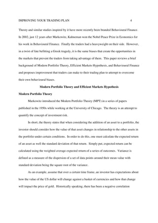 IMPROVING YOUR TRADING PLAN 4
Theory and similar studies inspired by it have more recently been branded Behavioural Finance.
In 2002, just 12 years after Markowitz, Kahneman won the Nobel Peace Prize in Economics for
his work in Behavioural Finance. Finally the traders had a heavyweight on their side. However,
in a twist of fate befitting a Greek tragedy, it is the same biases that create the opportunities in
the markets that prevent the traders from taking advantage of them. This paper reviews a brief
background of Modern Portfolio Theory, Efficient Markets Hypothesis, and Behavioural Finance
and proposes improvement that traders can make to their trading plan to attempt to overcome
their own behavioural biases.
Modern Portfolio Theory and Efficient Markets Hypothesis
Modern Portfolio Theory
Markowitz introduced the Modern Portfolio Theory (MPT) in a series of papers
published in the 1950s while working at the University of Chicago. The theory is an attempt to
quantify the concept of investment risk.
In short, the theory states that when considering the addition of an asset to a portfolio, the
investor should consider how the value of that asset changes in relationship to the other assets in
the portfolio under certain conditions. In order to do this, one must calculate the expected return
of an asset as well the standard deviation of that return. Simply put, expected return can be
calculated using the weighted average expected return of a series of outcomes. Variance is
defined as a measure of the dispersion of a set of data points around their mean value with
standard deviation being the square root of the variance.
As an example, assume that over a certain time frame, an investor has expectations about
how the value of the US dollar will change against a basket of currencies and how that change
will impact the price of gold. Historically speaking, there has been a negative correlation
 