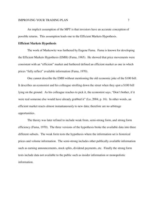 IMPROVING YOUR TRADING PLAN 7
An implicit assumption of the MPT is that investors have an accurate conception of
possible returns. This assumption leads one to the Efficient Markets Hypothesis.
Efficient Markets Hypothesis
The work of Markowitz was furthered by Eugene Fama. Fama is known for developing
the Efficient Markets Hypothesis (EMH) (Fama, 1965). He showed that price movements were
consistent with an “efficient” market and furthered defined an efficient market as one in which
prices “fully reflect” available information (Fama, 1970).
One cannot describe the EMH without mentioning the old economic joke of the $100 bill.
It describes an economist and his colleague strolling down the street when they spot a $100 bill
lying on the ground. As his colleague reaches to pick it, the economist says, “Don’t bother, if it
were real someone else would have already grabbed it” (Lo, 2004, p. 16). In other words, an
efficient market reacts almost instantaneously to new data; therefore are no arbitrage
opportunities.
The theory was later refined to include weak from, semi-strong form, and strong form
efficiency (Fama, 1970). The three versions of the hypothesis broke the available data into three
different subsets. The weak form tests the hypothesis where the information set is historical
prices and volume information. The semi-strong includes other publically available information
such as earning announcements, stock splits, dividend payments, etc. Finally the strong form
tests include data not available to the public such as insider information or monopolistic
information.
 