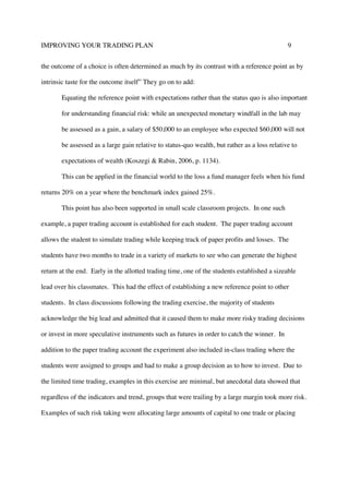 IMPROVING YOUR TRADING PLAN 9
the outcome of a choice is often determined as much by its contrast with a reference point as by
intrinsic taste for the outcome itself” They go on to add:
Equating the reference point with expectations rather than the status quo is also important
for understanding financial risk: while an unexpected monetary windfall in the lab may
be assessed as a gain, a salary of $50,000 to an employee who expected $60,000 will not
be assessed as a large gain relative to status-quo wealth, but rather as a loss relative to
expectations of wealth (Koszegi & Rabin, 2006, p. 1134).
This can be applied in the financial world to the loss a fund manager feels when his fund
returns 20% on a year where the benchmark index gained 25%.
This point has also been supported in small scale classroom projects. In one such
example, a paper trading account is established for each student. The paper trading account
allows the student to simulate trading while keeping track of paper profits and losses. The
students have two months to trade in a variety of markets to see who can generate the highest
return at the end. Early in the allotted trading time, one of the students established a sizeable
lead over his classmates. This had the effect of establishing a new reference point to other
students. In class discussions following the trading exercise, the majority of students
acknowledge the big lead and admitted that it caused them to make more risky trading decisions
or invest in more speculative instruments such as futures in order to catch the winner. In
addition to the paper trading account the experiment also included in-class trading where the
students were assigned to groups and had to make a group decision as to how to invest. Due to
the limited time trading, examples in this exercise are minimal, but anecdotal data showed that
regardless of the indicators and trend, groups that were trailing by a large margin took more risk.
Examples of such risk taking were allocating large amounts of capital to one trade or placing
 