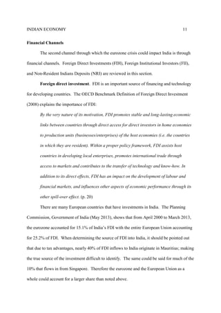 INDIAN ECONOMY 11
Financial Channels
The second channel through which the eurozone crisis could impact India is through
financial channels. Foreign Direct Investments (FDI), Foreign Institutional Investors (FII),
and Non-Resident Indians Deposits (NRI) are reviewed in this section.
Foreign direct investment. FDI is an important source of financing and technology
for developing countries. The OECD Benchmark Definition of Foreign Direct Investment
(2008) explains the importance of FDI:
By the very nature of its motivation, FDI promotes stable and long-lasting economic
links between countries through direct access for direct investors in home economies
to production units (businesses/enterprises) of the host economies (i.e. the countries
in which they are resident). Within a proper policy framework, FDI assists host
countries in developing local enterprises, promotes international trade through
access to markets and contributes to the transfer of technology and know-how. In
addition to its direct effects, FDI has an impact on the development of labour and
financial markets, and influences other aspects of economic performance through its
other spill-over effect. (p. 20)
There are many European countries that have investments in India. The Planning
Commission, Government of India (May 2013), shows that from April 2000 to March 2013,
the eurozone accounted for 15.1% of India’s FDI with the entire European Union accounting
for 25.2% of FDI. When determining the source of FDI into India, it should be pointed out
that due to tax advantages, nearly 40% of FDI inflows to India originate in Mauritius; making
the true source of the investment difficult to identify. The same could be said for much of the
10% that flows in from Singapore. Therefore the eurozone and the European Union as a
whole could account for a larger share than noted above.
 
