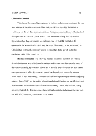INDIAN ECONOMY 15
Confidence Channels
This channel shows confidence changes in business and consumer sentiment. So even
if an economy’s macroeconomic conditions and outlook look favorable, the decline in
confidence can disrupt the economic conditions. Policy makers around the world understand
the importance on confidence in the market. This is demonstrated by the G20 Leaders
Declaration when they convened in Los Cabos on June 18-19, 2012. In the first 19
declarations, the word confidence was used six times. Most notably in the declaration, “All
G20 members will take the necessary actions to strengthen global growth and restore
confidence” (The White House, 2012).
Business confidence. The following business confidence indicators are obtained
through business surveys with the goal to evaluate and forecast on a short term the status of
the economic activity, by economic sectors and as a whole. These indicators are built on the
company managers’ subjective responses to a series of questions regarding the past and
future status of their own activity. Business confidence surveys are important tools for policy
makers. Gagea (2002) has shown that industrial confidence indicators can provide important
information on the status and evolution of economic activity. These indicators are closely
monitored by the RBI. The discussion relates to the change in the indices over the past year
and with brief commentary on the most recent survey.
 