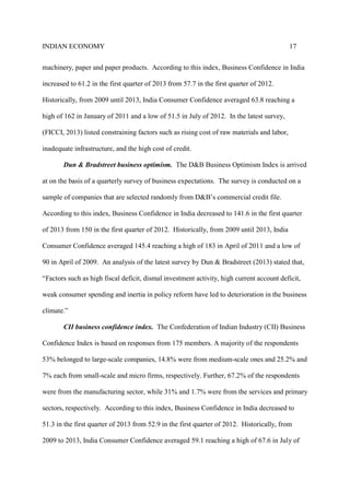 INDIAN ECONOMY 17
machinery, paper and paper products. According to this index, Business Confidence in India
increased to 61.2 in the first quarter of 2013 from 57.7 in the first quarter of 2012.
Historically, from 2009 until 2013, India Consumer Confidence averaged 63.8 reaching a
high of 162 in January of 2011 and a low of 51.5 in July of 2012. In the latest survey,
(FICCI, 2013) listed constraining factors such as rising cost of raw materials and labor,
inadequate infrastructure, and the high cost of credit.
Dun & Bradstreet business optimism. The D&B Business Optimism Index is arrived
at on the basis of a quarterly survey of business expectations. The survey is conducted on a
sample of companies that are selected randomly from D&B’s commercial credit file.
According to this index, Business Confidence in India decreased to 141.6 in the first quarter
of 2013 from 150 in the first quarter of 2012. Historically, from 2009 until 2013, India
Consumer Confidence averaged 145.4 reaching a high of 183 in April of 2011 and a low of
90 in April of 2009. An analysis of the latest survey by Dun & Bradstreet (2013) stated that,
“Factors such as high fiscal deficit, dismal investment activity, high current account deficit,
weak consumer spending and inertia in policy reform have led to deterioration in the business
climate.”
CII business confidence index. The Confederation of Indian Industry (CII) Business
Confidence Index is based on responses from 175 members. A majority of the respondents
53% belonged to large-scale companies, 14.8% were from medium-scale ones and 25.2% and
7% each from small-scale and micro firms, respectively. Further, 67.2% of the respondents
were from the manufacturing sector, while 31% and 1.7% were from the services and primary
sectors, respectively. According to this index, Business Confidence in India decreased to
51.3 in the first quarter of 2013 from 52.9 in the first quarter of 2012. Historically, from
2009 to 2013, India Consumer Confidence averaged 59.1 reaching a high of 67.6 in July of
 