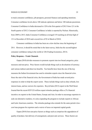 INDIAN ECONOMY 19
to track consumer confidence, job prospects, personal finances and spending intentions.
Consumer confidence levels above 100 indicate optimism and below 100 indicate pessimism.
Consumer Confidence in India decreased to 120 in the first quarter of 2013 from 121 in the
fourth quarter of 2012. Consumer Confidence in India is reported by Nielsen. Historically,
from 2009 to 2013, India Consumer Confidence averaged 119 reaching an all time high of
131 in December of 2010 and a record low of 92 in March of 2010.
Consumer confidence in India has been on a slow decline since the beginning of
2011. However, it should be noted that in the latest survey, India has the second highest
consumer confidence rating in the world at 120 (Trading Economics, 2013).
Policy Response - Trade Channels
Gupta (2010) divides measures to promote exports into two broad categories, price
measures and non-price. Price factors would include things such as devaluation of currency
and various indirect and direct tax benefits. Tax benefits have been the one of the key
measures the Indian Government has used to stimulate exports since the financial crisis.
Since the start of the financial crisis, the Government of India has made several price
responses in order to help the export sector. These include things such as duty refunds, low
interest loans, and tax waivers for exporters. Roy & Kala (2013) report in the Wall Street
Journal that the recent $555 US million export stimulus package offers a 2% financial
incentive on exports to the United States, Europe and Asia. In order to encourage exporters to
seek out alternative markets, it is also expanding the program to include exports to African
and Latin American countries. The stimulus package also extends for the same period a low-
cost loan program for exporters and a waiver of taxes on imported capital goods.
Gupta (2010) lists non-price factors as things such as comprises the upgradation of
quality of product, fast delivery of consignment, and post-sale services. These factors are
 