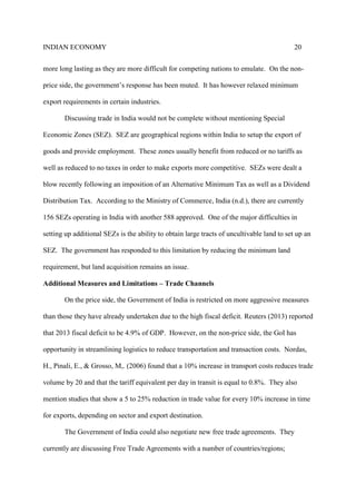 INDIAN ECONOMY 20
more long lasting as they are more difficult for competing nations to emulate. On the non-
price side, the government’s response has been muted. It has however relaxed minimum
export requirements in certain industries.
Discussing trade in India would not be complete without mentioning Special
Economic Zones (SEZ). SEZ are geographical regions within India to setup the export of
goods and provide employment. These zones usually benefit from reduced or no tariffs as
well as reduced to no taxes in order to make exports more competitive. SEZs were dealt a
blow recently following an imposition of an Alternative Minimum Tax as well as a Dividend
Distribution Tax. According to the Ministry of Commerce, India (n.d.), there are currently
156 SEZs operating in India with another 588 approved. One of the major difficulties in
setting up additional SEZs is the ability to obtain large tracts of uncultivable land to set up an
SEZ. The government has responded to this limitation by reducing the minimum land
requirement, but land acquisition remains an issue.
Additional Measures and Limitations – Trade Channels
On the price side, the Government of India is restricted on more aggressive measures
than those they have already undertaken due to the high fiscal deficit. Reuters (2013) reported
that 2013 fiscal deficit to be 4.9% of GDP. However, on the non-price side, the GoI has
opportunity in streamlining logistics to reduce transportation and transaction costs. Nordas,
H., Pinali, E., & Grosso, M,. (2006) found that a 10% increase in transport costs reduces trade
volume by 20 and that the tariff equivalent per day in transit is equal to 0.8%. They also
mention studies that show a 5 to 25% reduction in trade value for every 10% increase in time
for exports, depending on sector and export destination.
The Government of India could also negotiate new free trade agreements. They
currently are discussing Free Trade Agreements with a number of countries/regions;
 