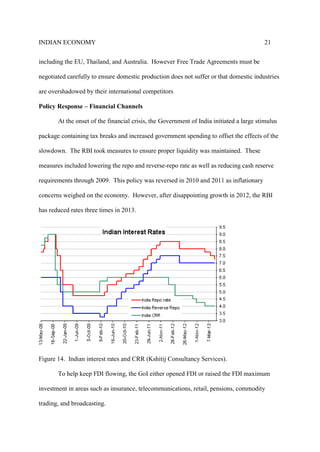 INDIAN ECONOMY 21
including the EU, Thailand, and Australia. However Free Trade Agreements must be
negotiated carefully to ensure domestic production does not suffer or that domestic industries
are overshadowed by their international competitors
Policy Response – Financial Channels
At the onset of the financial crisis, the Government of India initiated a large stimulus
package containing tax breaks and increased government spending to offset the effects of the
slowdown. The RBI took measures to ensure proper liquidity was maintained. These
measures included lowering the repo and reverse-repo rate as well as reducing cash reserve
requirements through 2009. This policy was reversed in 2010 and 2011 as inflationary
concerns weighed on the economy. However, after disappointing growth in 2012, the RBI
has reduced rates three times in 2013.
Figure 14. Indian interest rates and CRR (Kshitij Consultancy Services).
To help keep FDI flowing, the GoI either opened FDI or raised the FDI maximum
investment in areas such as insurance, telecommunications, retail, pensions, commodity
trading, and broadcasting.
 