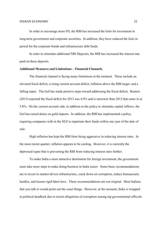 INDIAN ECONOMY 22
In order to encourage more FII, the RBI has increased the limit for investment in
long-term government and corporate securities. In addition, they have reduced the lock-in
period for the corporate bonds and infrastructure debt funds.
In order to stimulate additional NRI Deposits, the RBI has increased the interest rate
paid on these deposits.
Additional Measures and Limitations – Financial Channels.
The financial channel is facing many limitations at the moment. These include an
elevated fiscal deficit, a rising current account deficit, inflation above the RBI target, and a
falling rupee. The GoI has made positive steps toward addressing the fiscal deficit. Reuters
(2013) reported the fiscal deficit for 2013 was 4.9% and is narrower than 2012 that came in at
5.8%. On the current account side, in addition to the policy to stimulate capital inflows, the
GoI has raised duties on gold imports. In addition, the RBI has implemented a policy
requiring companies with in the SEZ to repatriate their funds within one year of the date of
sale.
High inflation has kept the RBI from being aggressive in reducing interest rates. In
the most recent quarter, inflation appears to be cooling. However, it is currently the
depressed rupee that is preventing the RBI from reducing interest rates further.
To make India a more attractive destination for foreign investment, the government
must take more steps to make doing business in India easier. Some basic recommendations
are to invest in market-driven infrastructure, crack down on corruption, reduce bureaucratic
hurdles, and loosen rigid labor laws. These recommendations are not original. Most Indians
that you talk to would point out the exact things. However, at the moment, India is wrapped
in political deadlock due to recent allegations of corruption among top governmental officials
 