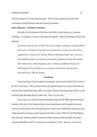 INDIAN ECONOMY 23
and the emergence of strong regional parties. These strong regional parties also make
coordination difficult between state and central government.
Policy Response – Confidence Channels
Recently, the Government of India has done little to boost business or consumer
confidence. If anything, it seems to have done the opposite. Dhume, & Milligan (2012) from
reported:
As economic growth slows to below 6% and yet another corruption scandal gridlocks
governance, are Indians losing faith in their politicians? A spate of recent articles
suggests that’s certainly true of Prime Minister Manmohan Singh. Once seen as an
incorruptible champion of economic liberalization, Singh has recently been termed
The Underachiever (Time Magazine), and a “dithering, ineffectual bureaucrat”
(Washington Post) presiding over a corrupt government that “has passed no
substantial laws” (The Economist).
Conclusion
Former president of the European Central Bank, Jean-Claude Trichet (2013) wrote in
the New York Times, “The epicenter of the worst global financial crisis since World War II,
located in the United States since 2007, crossed the Atlantic at the beginning of 2010. As Fed
Chairman Ben Bernanke told me at that time: “Now it is your turn.”
Early in the crisis, the Government and India along with the RBI implemented fiscal
stimulus in the form of tax breaks and government spending as well as liquidity measures
such as lowering interest rates and reducing cash reserve ratio to help India manage the crisis.
Additional policy measures to open up financial inflows such as FDI, FII, and NRI Deposits
soon followed. Despite setbacks in financial inflows between 2008 and 2010, the Indian
economy rebounded in 2010-11 growing at an impressive 9.32%. However, as the crisis
 