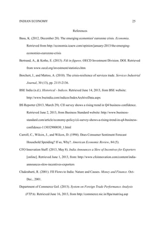 INDIAN ECONOMY 25
References
Basu, K. (2012, December 28). The emerging economies' eurozone crisis. Economia.
Retrieved from http://economia.icaew.com/opinion/january-2013/the-emerging-
economies-eurozone-crisis
Bertrand, A., & Kothe, E. (2013). Fdi in figures. OECD Investment Division. DOI. Retrieved
from www.oecd.org/investment/statistics.htm
Borchert, I., and Mattoo, A. (2010). The crisis-resilience of services trade. Services Industrial
Journal, 30 (13), pp. 2115-2136.
BSE India (n.d.). Historical - Indices. Retrieved June 14, 2013, from BSE website:
http://www.bseindia.com/indices/IndexArchiveData.aspx
BS Reporter (2013, March 29). CII survey shows a rising trend in Q4 business confidence.
Retrieved June 2, 2013, from Business Standard website: http://www.business-
standard.com/article/economy-policy/cii-survey-shows-a-rising-trend-in-q4-business-
confidence-113032900030_1.html
Carroll, C., Wilcox, J., and Wilcox, D. (1994). Does Consumer Sentiment Forecast
Household Spending? If so, Why?. American Economic Review, 84 (5).
CFO Innovation Staff. (2013, May 8). India Announces a Slew of Incentives for Exporters
[online]. Retrieved June 1, 2013, from: http://www.cfoinnovation.com/content/india-
announces-slew-incentives-exporters
Chakrabarti, R. (2001). FII Flows to India: Nature and Causes. Money and Finance. Oct-
Dec., 2001.
Department of Commerce GoI. (2013). System on Foreign Trade Performance Analysis
(FTPA). Retrieved June 16, 2013, from http://commerce.nic.in/ftpa/matrixq.asp
 