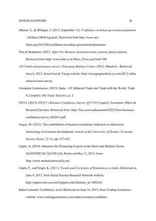 INDIAN ECONOMY 26
Dhume, S., & Milligan, J. (2012, September 12). Confidence in Indian government plummets
| AEIdeas [Web log post]. Retrieved from http://www.aei-
ideas.org/2012/09/confidence-in-indian-government-plummets/
Dun & Bradstreet. (2013, April 16). Business Sentiment turns cautious [press release].
Retrieved from http://www.dnb.co.in/News_Press.asp?mid=300
2012 India attractiveness survey | Emerging Markets Center. (2012, March 6). Retrieved
June 6, 2013, from Ernst & Young website: http://emergingmarkets.ey.com/2012-india-
attractiveness-survey
European Commission. (2013). India – EU Bilateral Trade and Trade with the World. Trade
6.2 [report]. DG Trade Statistics, p. 2.
FICCI. (2013). FICCI‘s Business Confidence Survey: Q3 FY13 [report]. Economic Affairs &
Research Division. Retrieved from: http://ficci.com/sedocument/20223/ficci-business-
confidence-survey-feb2013.pdf
Gagea, M. (2012). The contribution of business confidence indicators in short-term
forecasting of economic development. Annals of the University of Oradea, Economic
Science Series, 21 (1), pp. 617-623.
Gupta, A. (2010). Measures for Promoting Exports in the Short and Medium Terms.
MAINSTREAM, XLVIII (14), Retrieved May 31, 2013, from:
http://www.mainstreamweekly.net
Gupta, P., and Singh, K. (2011). Trends and Correlates of Remittances to India. Retrieved on
June 6, 2013, from Social Science Research Network website:
http://papers.ssrn.com/sol3/papers.cfm?abstract_id=1802451
India Consumer Confidence. (n.d.) Retrieved on June 14, 2013, from Trading Economics
website: www.tradingeconomics.com/india/consumer-confidenc
 